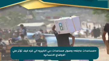 «مساعدات عاجلة» وصول مساعدات دبي الخيرية إلى غزة كيف تؤثر على الأوضاع الإنسانية